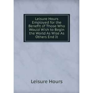   Wish to Begin the World As Wise As Others End It: Leisure Hours: Books